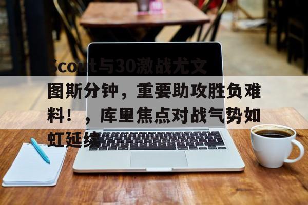 Scout与30激战尤文图斯分钟，重要助攻胜负难料！，库里焦点对战气势如虹延续