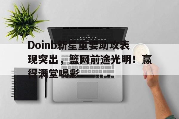 Doinb新星重要助攻表现突出，篮网前途光明！赢得满堂喝彩